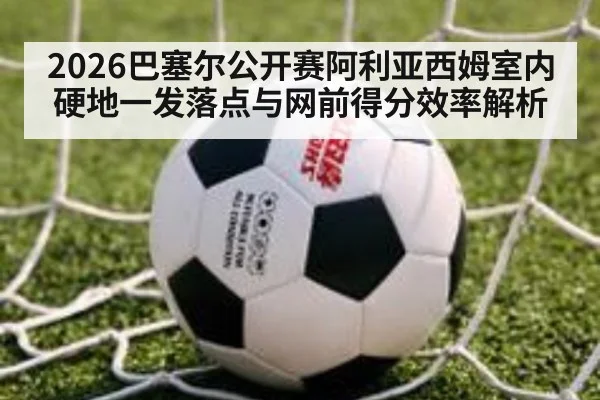 2026巴塞尔公开赛阿利亚西姆室内硬地一发落点与网前得分效率解析
